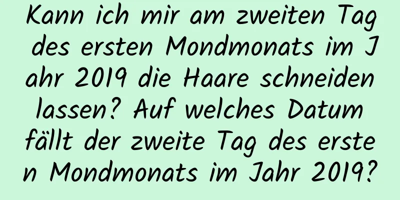 Kann ich mir am zweiten Tag des ersten Mondmonats im Jahr 2019 die Haare schneiden lassen? Auf welches Datum fällt der zweite Tag des ersten Mondmonats im Jahr 2019?