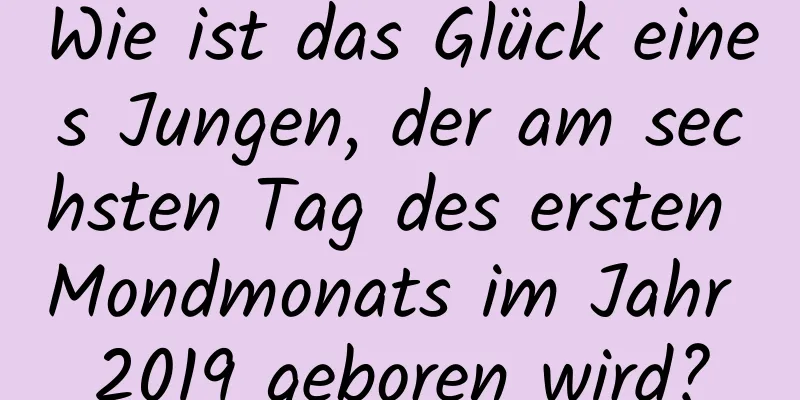 Wie ist das Glück eines Jungen, der am sechsten Tag des ersten Mondmonats im Jahr 2019 geboren wird?