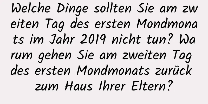 Welche Dinge sollten Sie am zweiten Tag des ersten Mondmonats im Jahr 2019 nicht tun? Warum gehen Sie am zweiten Tag des ersten Mondmonats zurück zum Haus Ihrer Eltern?