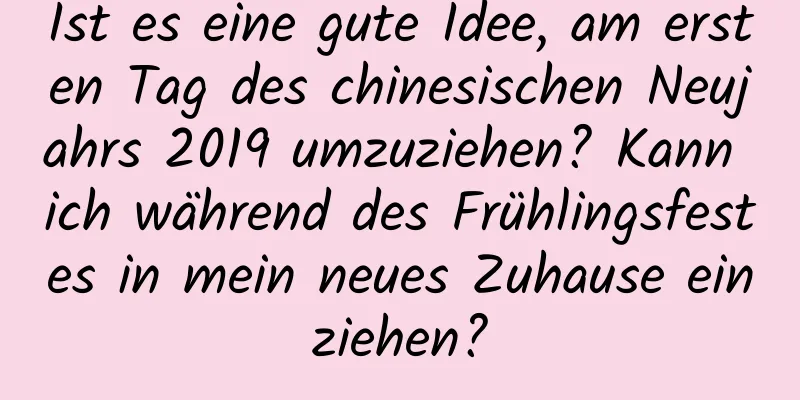 Ist es eine gute Idee, am ersten Tag des chinesischen Neujahrs 2019 umzuziehen? Kann ich während des Frühlingsfestes in mein neues Zuhause einziehen?