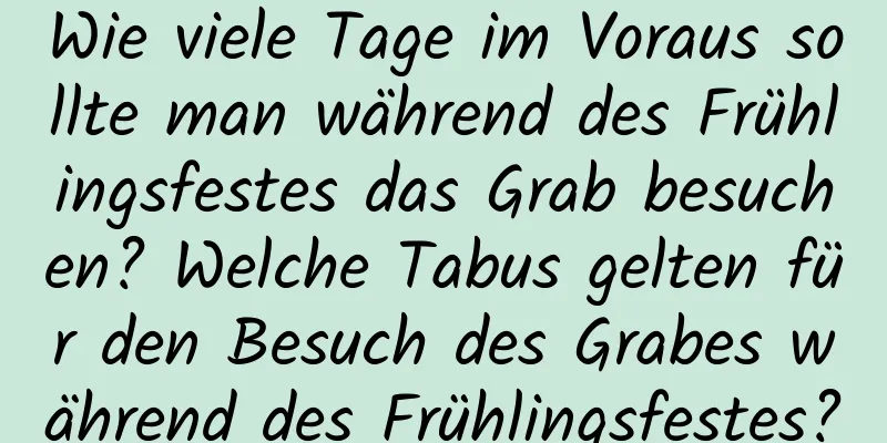 Wie viele Tage im Voraus sollte man während des Frühlingsfestes das Grab besuchen? Welche Tabus gelten für den Besuch des Grabes während des Frühlingsfestes?