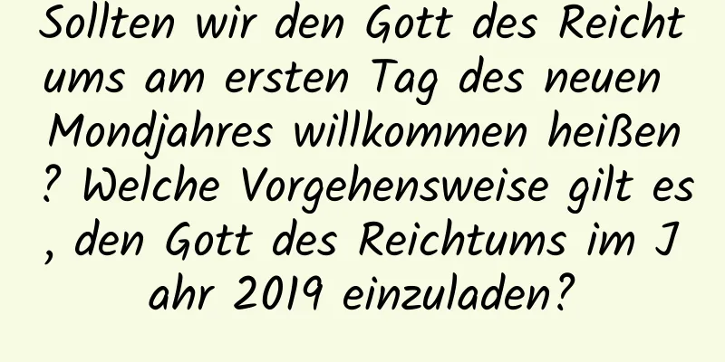 Sollten wir den Gott des Reichtums am ersten Tag des neuen Mondjahres willkommen heißen? Welche Vorgehensweise gilt es, den Gott des Reichtums im Jahr 2019 einzuladen?