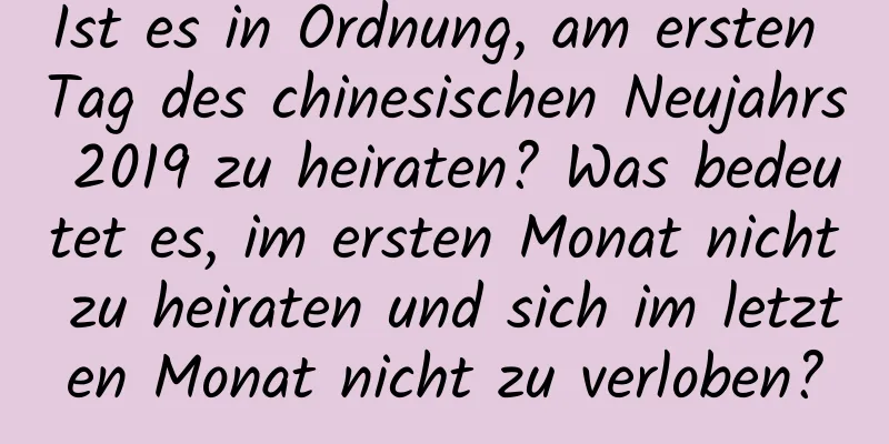 Ist es in Ordnung, am ersten Tag des chinesischen Neujahrs 2019 zu heiraten? Was bedeutet es, im ersten Monat nicht zu heiraten und sich im letzten Monat nicht zu verloben?