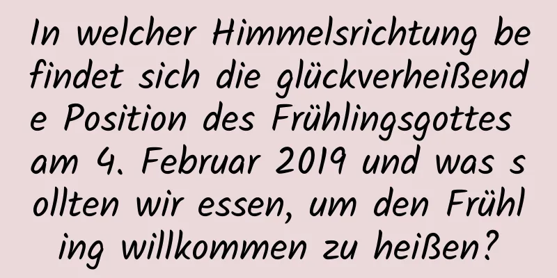 In welcher Himmelsrichtung befindet sich die glückverheißende Position des Frühlingsgottes am 4. Februar 2019 und was sollten wir essen, um den Frühling willkommen zu heißen?