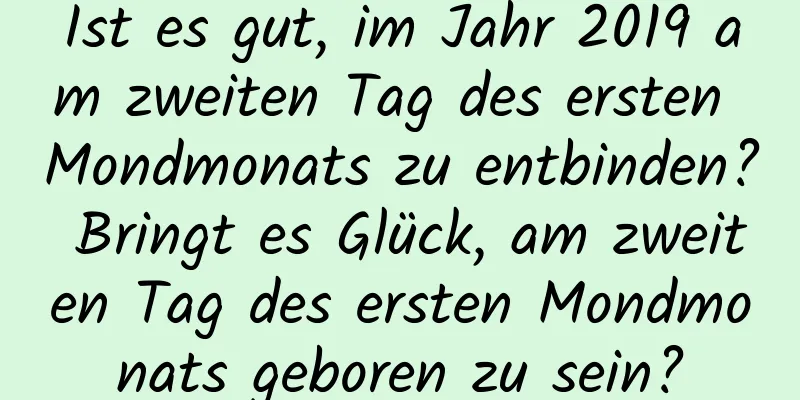 Ist es gut, im Jahr 2019 am zweiten Tag des ersten Mondmonats zu entbinden? Bringt es Glück, am zweiten Tag des ersten Mondmonats geboren zu sein?