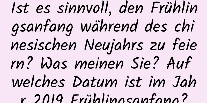 Ist es sinnvoll, den Frühlingsanfang während des chinesischen Neujahrs zu feiern? Was meinen Sie? Auf welches Datum ist im Jahr 2019 Frühlingsanfang?