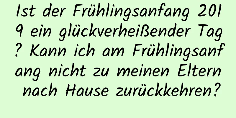 Ist der Frühlingsanfang 2019 ein glückverheißender Tag? Kann ich am Frühlingsanfang nicht zu meinen Eltern nach Hause zurückkehren?