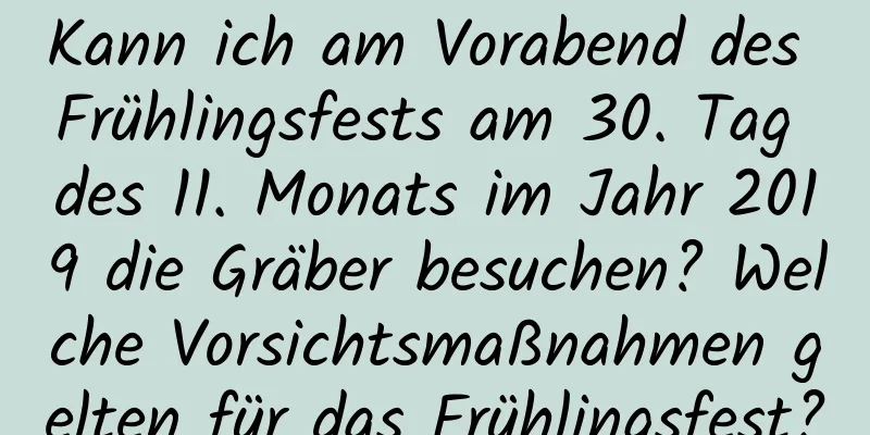 Kann ich am Vorabend des Frühlingsfests am 30. Tag des 11. Monats im Jahr 2019 die Gräber besuchen? Welche Vorsichtsmaßnahmen gelten für das Frühlingsfest?