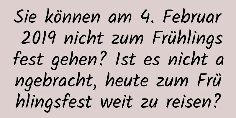 Sie können am 4. Februar 2019 nicht zum Frühlingsfest gehen? Ist es nicht angebracht, heute zum Frühlingsfest weit zu reisen?