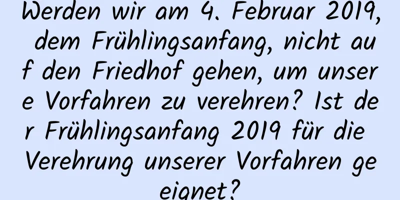 Werden wir am 4. Februar 2019, dem Frühlingsanfang, nicht auf den Friedhof gehen, um unsere Vorfahren zu verehren? Ist der Frühlingsanfang 2019 für die Verehrung unserer Vorfahren geeignet?