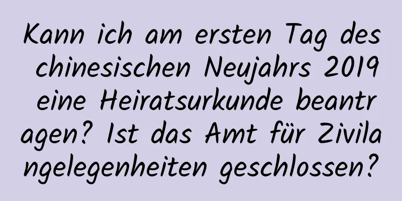 Kann ich am ersten Tag des chinesischen Neujahrs 2019 eine Heiratsurkunde beantragen? Ist das Amt für Zivilangelegenheiten geschlossen?