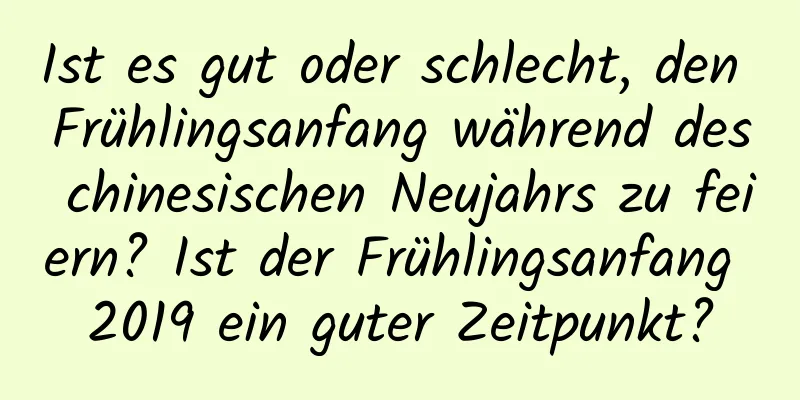 Ist es gut oder schlecht, den Frühlingsanfang während des chinesischen Neujahrs zu feiern? Ist der Frühlingsanfang 2019 ein guter Zeitpunkt?