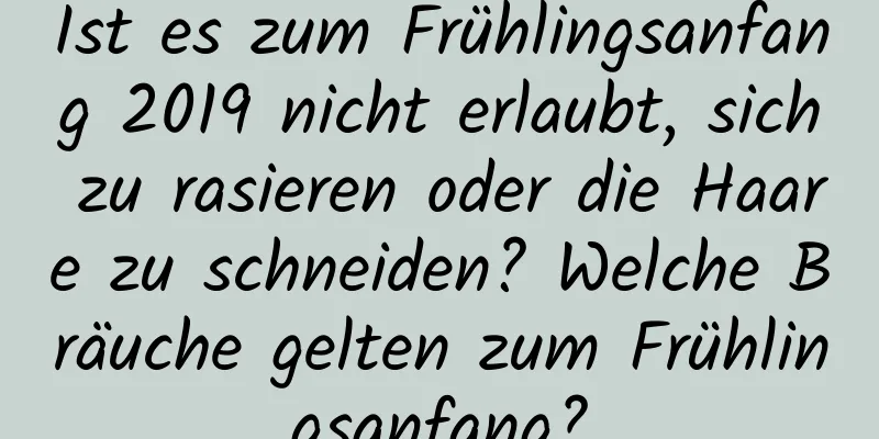 Ist es zum Frühlingsanfang 2019 nicht erlaubt, sich zu rasieren oder die Haare zu schneiden? Welche Bräuche gelten zum Frühlingsanfang?