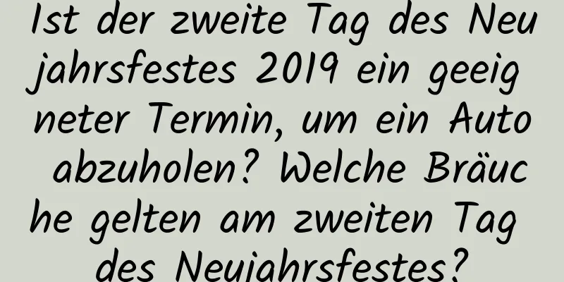 Ist der zweite Tag des Neujahrsfestes 2019 ein geeigneter Termin, um ein Auto abzuholen? Welche Bräuche gelten am zweiten Tag des Neujahrsfestes?