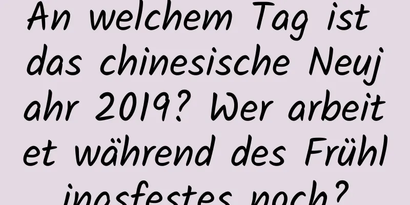 An welchem ​​Tag ist das chinesische Neujahr 2019? Wer arbeitet während des Frühlingsfestes noch?