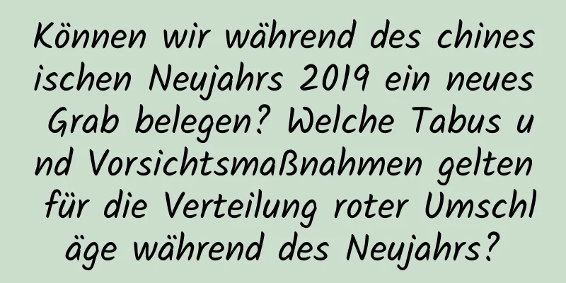 Können wir während des chinesischen Neujahrs 2019 ein neues Grab belegen? Welche Tabus und Vorsichtsmaßnahmen gelten für die Verteilung roter Umschläge während des Neujahrs?