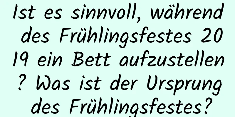 Ist es sinnvoll, während des Frühlingsfestes 2019 ein Bett aufzustellen? Was ist der Ursprung des Frühlingsfestes?