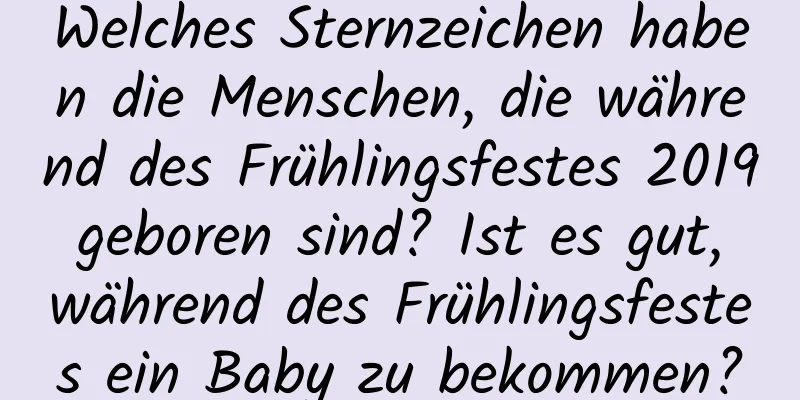 Welches Sternzeichen haben die Menschen, die während des Frühlingsfestes 2019 geboren sind? Ist es gut, während des Frühlingsfestes ein Baby zu bekommen?