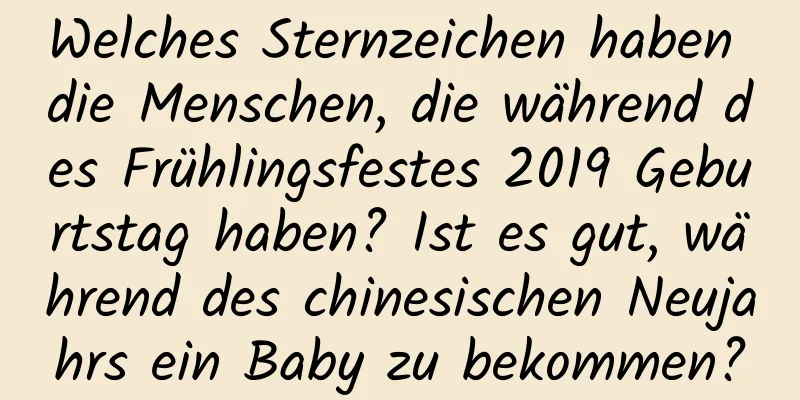 Welches Sternzeichen haben die Menschen, die während des Frühlingsfestes 2019 Geburtstag haben? Ist es gut, während des chinesischen Neujahrs ein Baby zu bekommen?