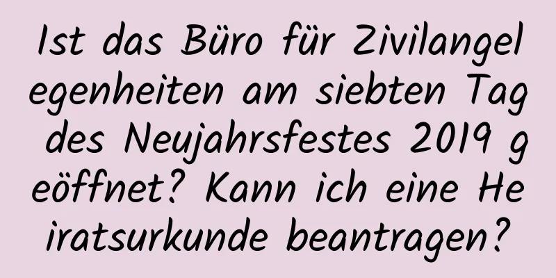 Ist das Büro für Zivilangelegenheiten am siebten Tag des Neujahrsfestes 2019 geöffnet? Kann ich eine Heiratsurkunde beantragen?