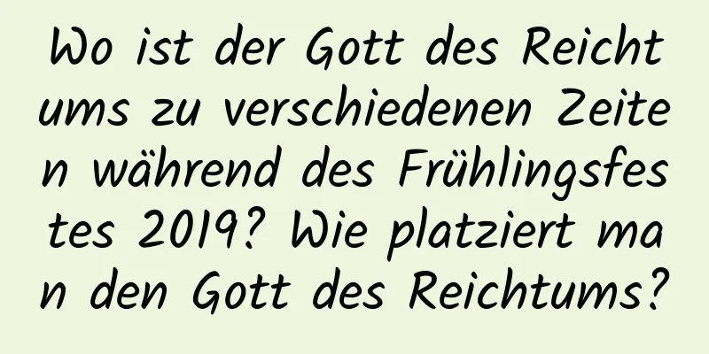 Wo ist der Gott des Reichtums zu verschiedenen Zeiten während des Frühlingsfestes 2019? Wie platziert man den Gott des Reichtums?