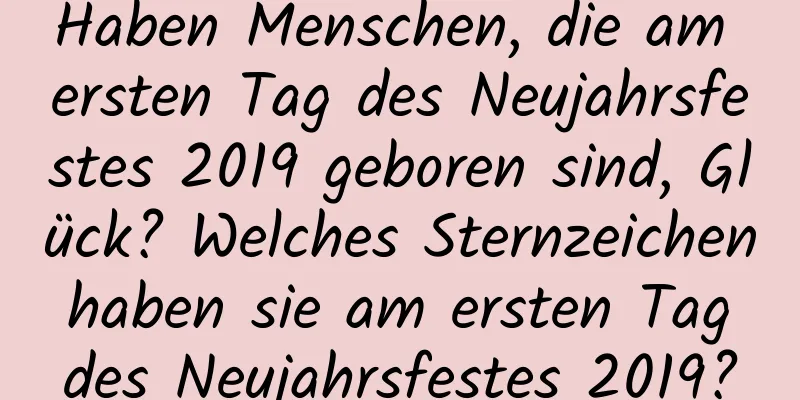 Haben Menschen, die am ersten Tag des Neujahrsfestes 2019 geboren sind, Glück? Welches Sternzeichen haben sie am ersten Tag des Neujahrsfestes 2019?