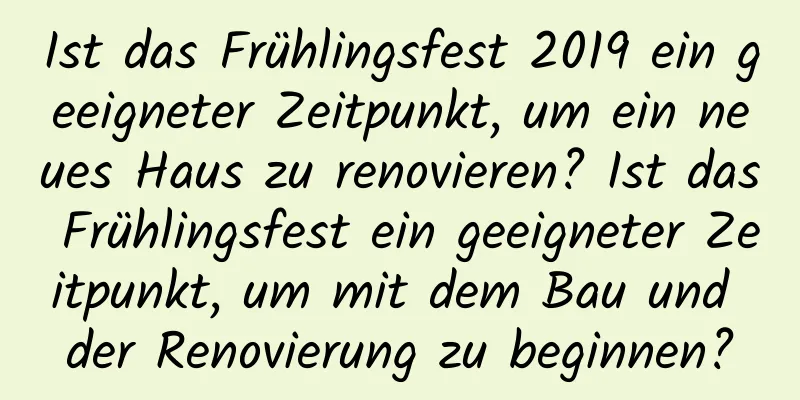 Ist das Frühlingsfest 2019 ein geeigneter Zeitpunkt, um ein neues Haus zu renovieren? Ist das Frühlingsfest ein geeigneter Zeitpunkt, um mit dem Bau und der Renovierung zu beginnen?