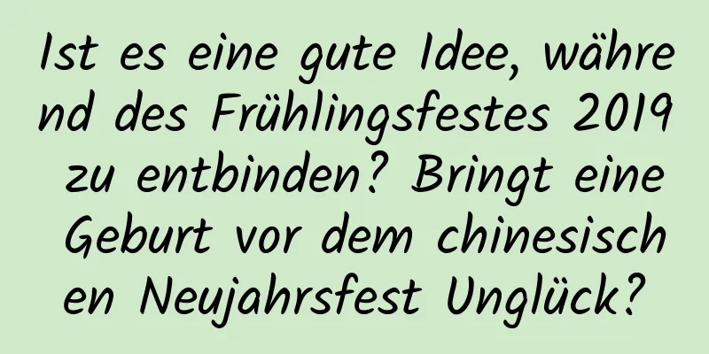 Ist es eine gute Idee, während des Frühlingsfestes 2019 zu entbinden? Bringt eine Geburt vor dem chinesischen Neujahrsfest Unglück?