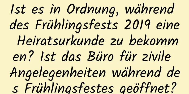 Ist es in Ordnung, während des Frühlingsfests 2019 eine Heiratsurkunde zu bekommen? Ist das Büro für zivile Angelegenheiten während des Frühlingsfestes geöffnet?