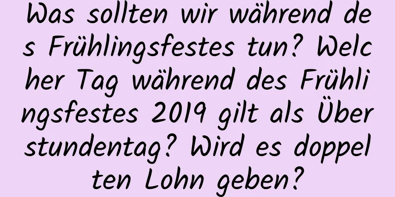 Was sollten wir während des Frühlingsfestes tun? Welcher Tag während des Frühlingsfestes 2019 gilt als Überstundentag? Wird es doppelten Lohn geben?