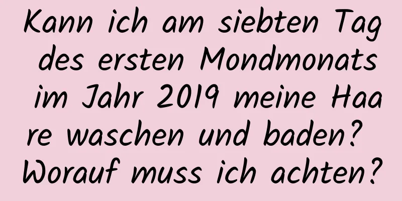 Kann ich am siebten Tag des ersten Mondmonats im Jahr 2019 meine Haare waschen und baden? Worauf muss ich achten?