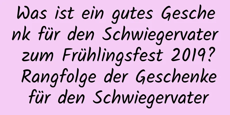 Was ist ein gutes Geschenk für den Schwiegervater zum Frühlingsfest 2019? Rangfolge der Geschenke für den Schwiegervater