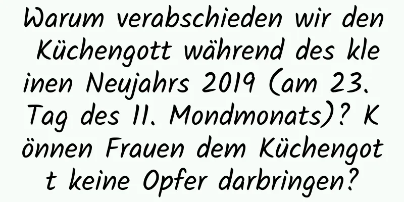 Warum verabschieden wir den Küchengott während des kleinen Neujahrs 2019 (am 23. Tag des 11. Mondmonats)? Können Frauen dem Küchengott keine Opfer darbringen?