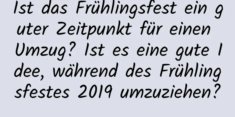 Ist das Frühlingsfest ein guter Zeitpunkt für einen Umzug? Ist es eine gute Idee, während des Frühlingsfestes 2019 umzuziehen?