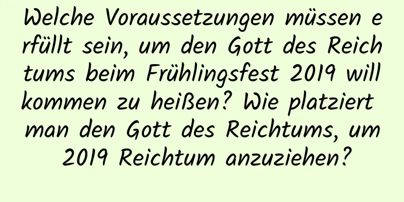 Welche Voraussetzungen müssen erfüllt sein, um den Gott des Reichtums beim Frühlingsfest 2019 willkommen zu heißen? Wie platziert man den Gott des Reichtums, um 2019 Reichtum anzuziehen?