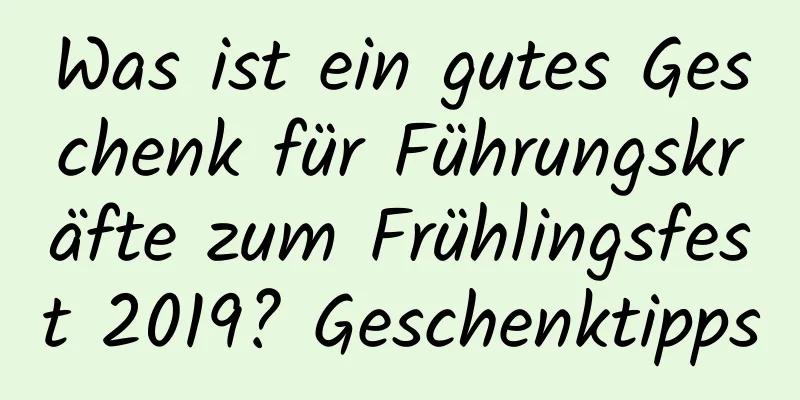 Was ist ein gutes Geschenk für Führungskräfte zum Frühlingsfest 2019? Geschenktipps