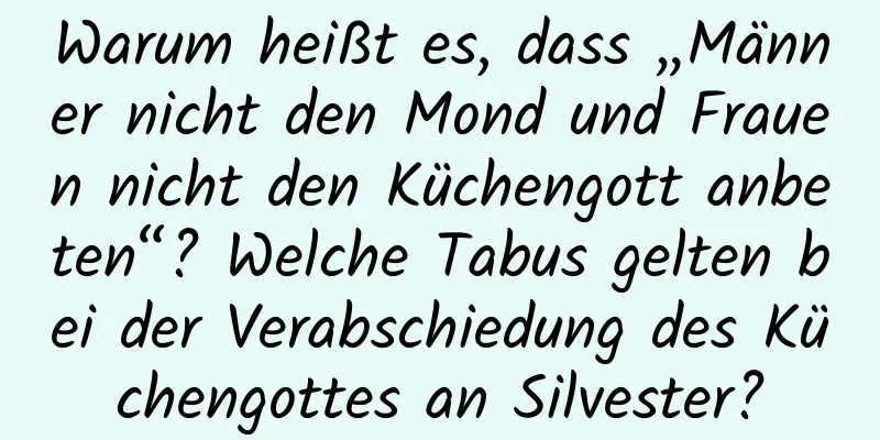 Warum heißt es, dass „Männer nicht den Mond und Frauen nicht den Küchengott anbeten“? Welche Tabus gelten bei der Verabschiedung des Küchengottes an Silvester?