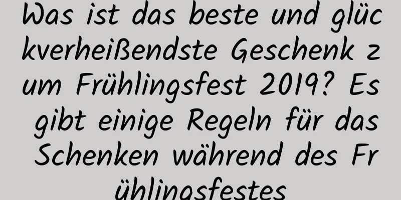 Was ist das beste und glückverheißendste Geschenk zum Frühlingsfest 2019? Es gibt einige Regeln für das Schenken während des Frühlingsfestes