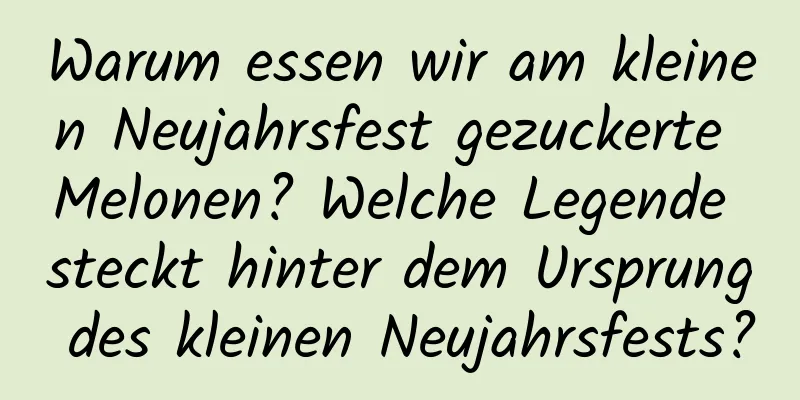 Warum essen wir am kleinen Neujahrsfest gezuckerte Melonen? Welche Legende steckt hinter dem Ursprung des kleinen Neujahrsfests?