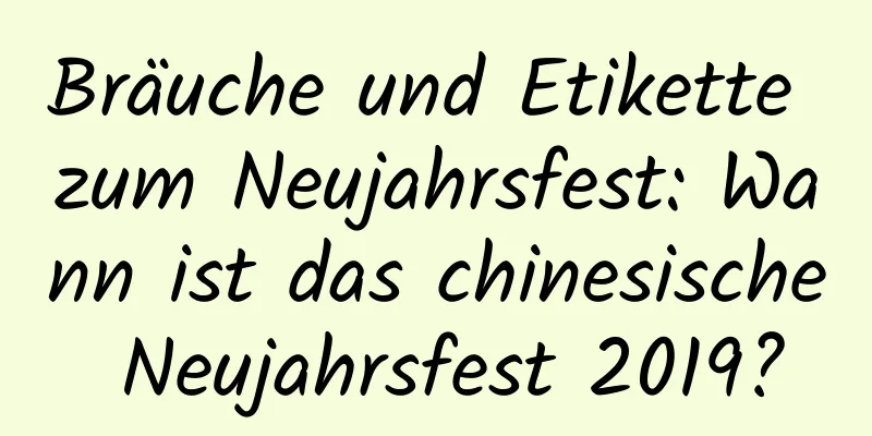 Bräuche und Etikette zum Neujahrsfest: Wann ist das chinesische Neujahrsfest 2019?