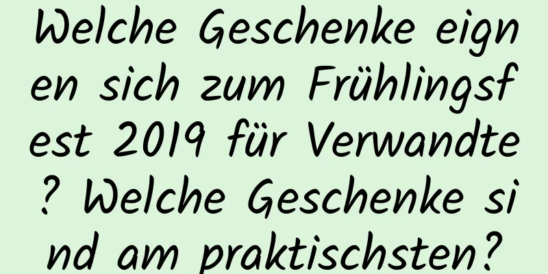 Welche Geschenke eignen sich zum Frühlingsfest 2019 für Verwandte? Welche Geschenke sind am praktischsten?