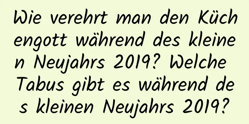 Wie verehrt man den Küchengott während des kleinen Neujahrs 2019? Welche Tabus gibt es während des kleinen Neujahrs 2019?