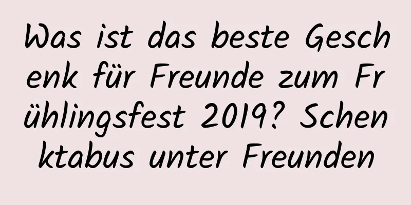 Was ist das beste Geschenk für Freunde zum Frühlingsfest 2019? Schenktabus unter Freunden