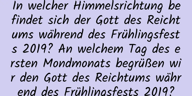 In welcher Himmelsrichtung befindet sich der Gott des Reichtums während des Frühlingsfests 2019? An welchem ​​Tag des ersten Mondmonats begrüßen wir den Gott des Reichtums während des Frühlingsfests 2019?