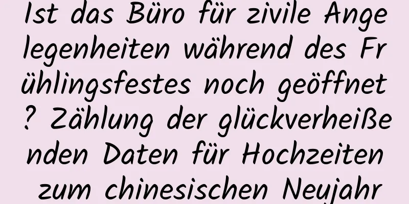 Ist das Büro für zivile Angelegenheiten während des Frühlingsfestes noch geöffnet? Zählung der glückverheißenden Daten für Hochzeiten zum chinesischen Neujahr