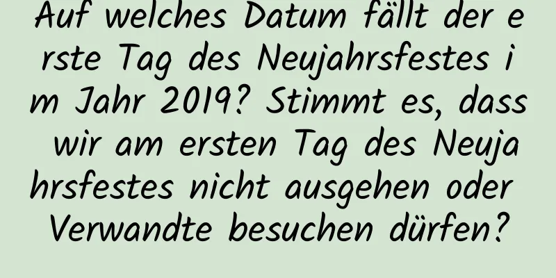 Auf welches Datum fällt der erste Tag des Neujahrsfestes im Jahr 2019? Stimmt es, dass wir am ersten Tag des Neujahrsfestes nicht ausgehen oder Verwandte besuchen dürfen?