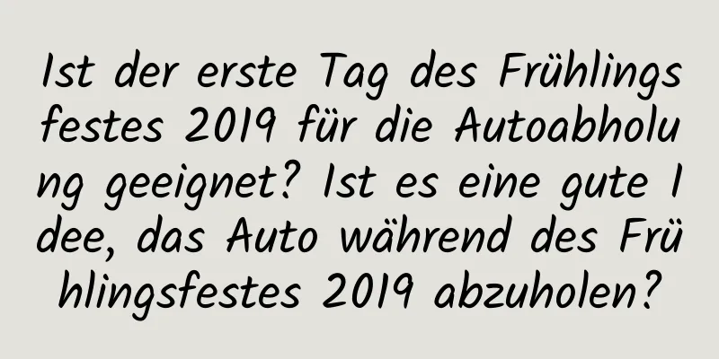 Ist der erste Tag des Frühlingsfestes 2019 für die Autoabholung geeignet? Ist es eine gute Idee, das Auto während des Frühlingsfestes 2019 abzuholen?