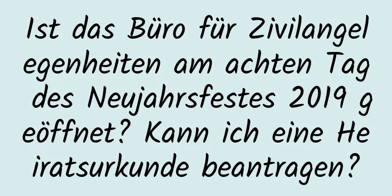 Ist das Büro für Zivilangelegenheiten am achten Tag des Neujahrsfestes 2019 geöffnet? Kann ich eine Heiratsurkunde beantragen?