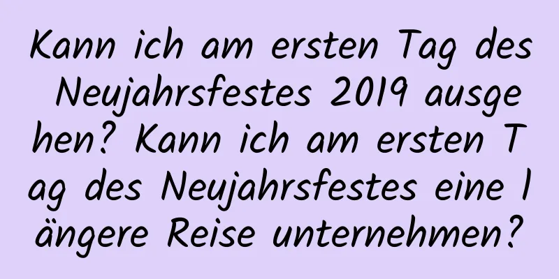 Kann ich am ersten Tag des Neujahrsfestes 2019 ausgehen? Kann ich am ersten Tag des Neujahrsfestes eine längere Reise unternehmen?