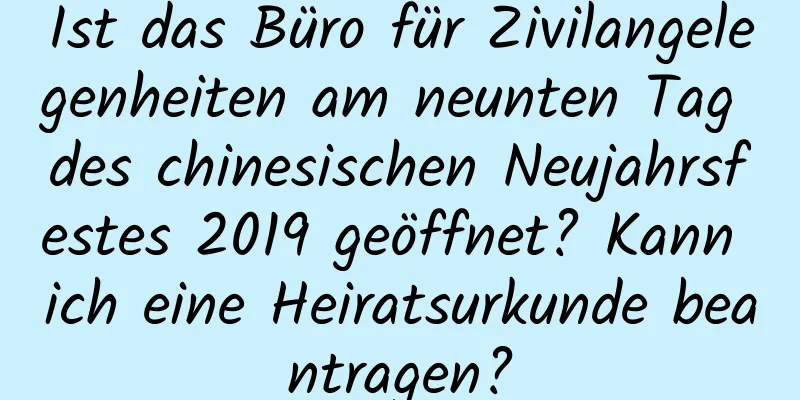 Ist das Büro für Zivilangelegenheiten am neunten Tag des chinesischen Neujahrsfestes 2019 geöffnet? Kann ich eine Heiratsurkunde beantragen?